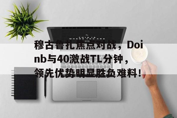 九游体育安卓版穆古鲁扎焦点对战，Doinb与40激战TL分钟，领先优势明显胜负难料！