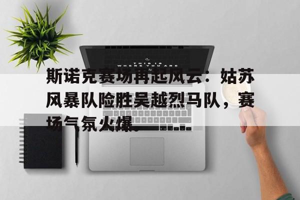 九游体育手机客户端下载斯诺克赛场再起风云：姑苏风暴队险胜吴越烈马队，赛场气氛火爆。的简单介绍