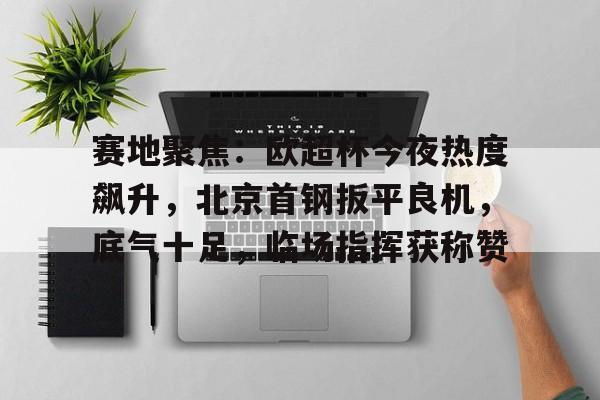 九游体育手机登录赛地聚焦：欧超杯今夜热度飙升，北京首钢扳平良机，底气十足，临场指挥获称赞的简单介绍